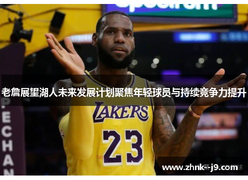 老詹展望湖人未来发展计划聚焦年轻球员与持续竞争力提升