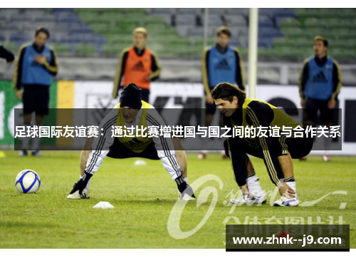 足球国际友谊赛：通过比赛增进国与国之间的友谊与合作关系