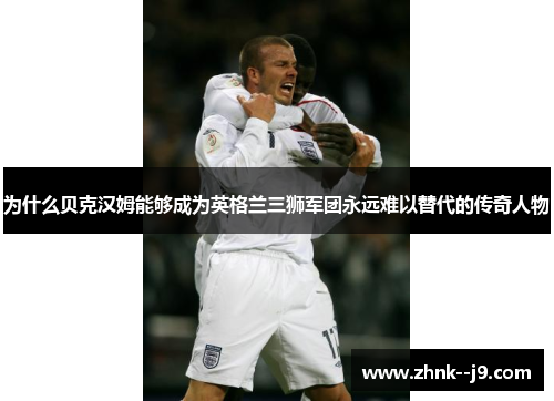 为什么贝克汉姆能够成为英格兰三狮军团永远难以替代的传奇人物