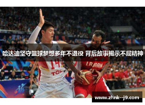 哈达迪坚守篮球梦想多年不退役 背后故事揭示不屈精神 哈达迪坚守篮球梦想多年不退役 背后故事揭示不屈精神