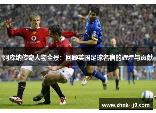 阿森纳传奇人物全景：回顾英国足球名宿的辉煌与贡献