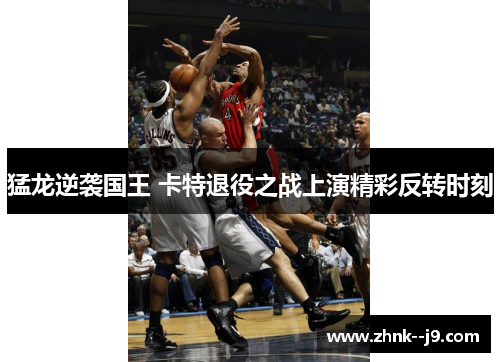 猛龙逆袭国王 卡特退役之战上演精彩反转时刻
