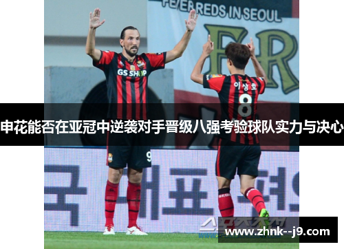 申花能否在亚冠中逆袭对手晋级八强考验球队实力与决心