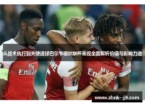 从战术执行到关键进球巴尔韦德欧联杯表现全面解析价值与影响力道 从战术执行到关键进球巴尔韦德欧联杯表现全面解析价值与影响力道